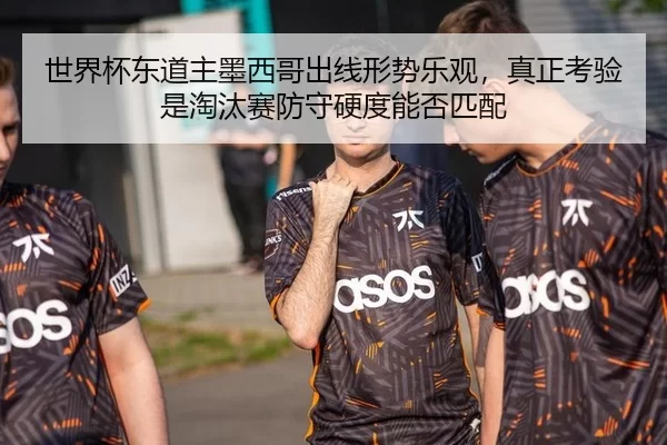 世界杯东道主墨西哥出线形势乐观，真正考验是淘汰赛防守硬度能否匹配